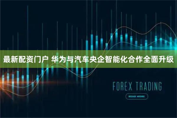 最新配资门户 华为与汽车央企智能化合作全面升级