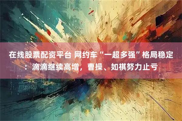 在线股票配资平台 网约车“一超多强”格局稳定：滴滴继续高增，曹操、如祺努力止亏