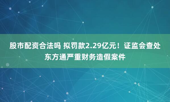 股市配资合法吗 拟罚款2.29亿元！证监会查处东方通严重财务造假案件
