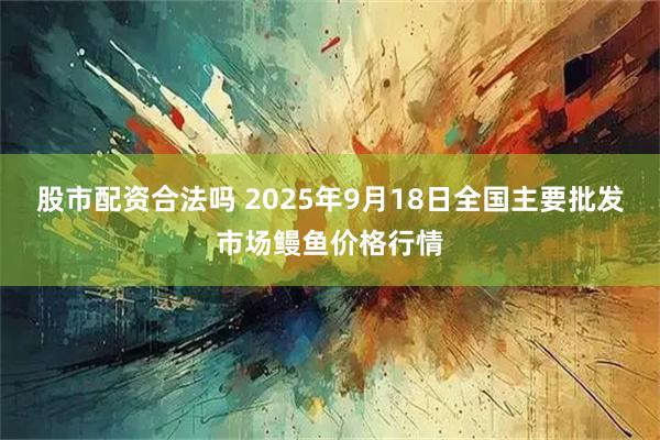 股市配资合法吗 2025年9月18日全国主要批发市场鳗鱼价格行情
