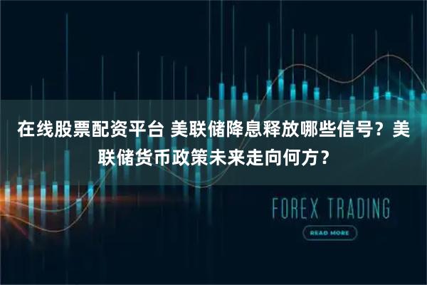 在线股票配资平台 美联储降息释放哪些信号？美联储货币政策未来走向何方？