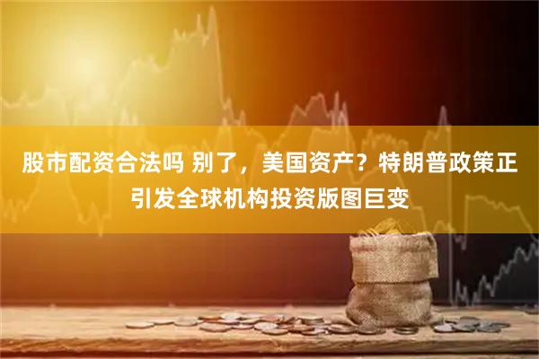 股市配资合法吗 别了，美国资产？特朗普政策正引发全球机构投资版图巨变