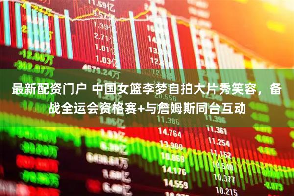 最新配资门户 中国女篮李梦自拍大片秀笑容，备战全运会资格赛+与詹姆斯同台互动