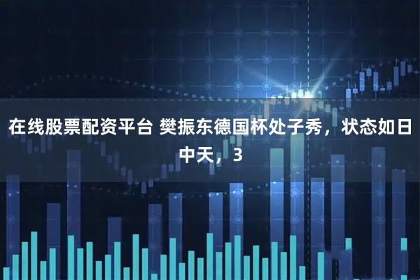 在线股票配资平台 樊振东德国杯处子秀，状态如日中天，3