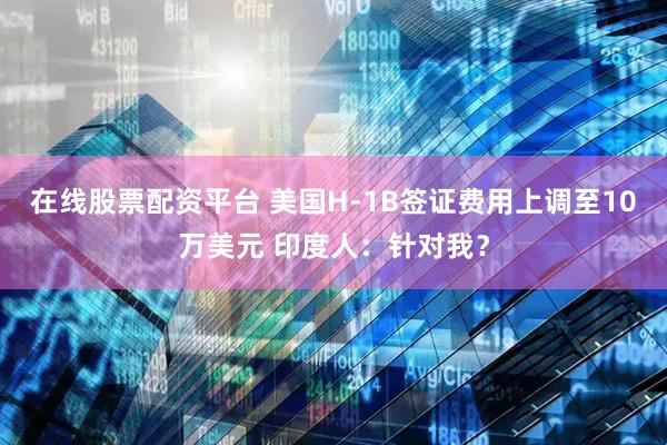 在线股票配资平台 美国H-1B签证费用上调至10万美元 印度人：针对我？