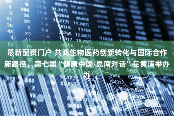 最新配资门户 共商生物医药创新转化与国际合作新路径，第七届“健康中国·思南对话”在黄浦举办
