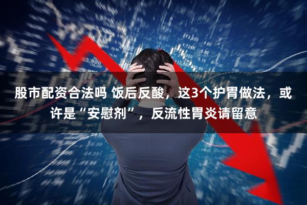 股市配资合法吗 饭后反酸，这3个护胃做法，或许是“安慰剂”，反流性胃炎请留意