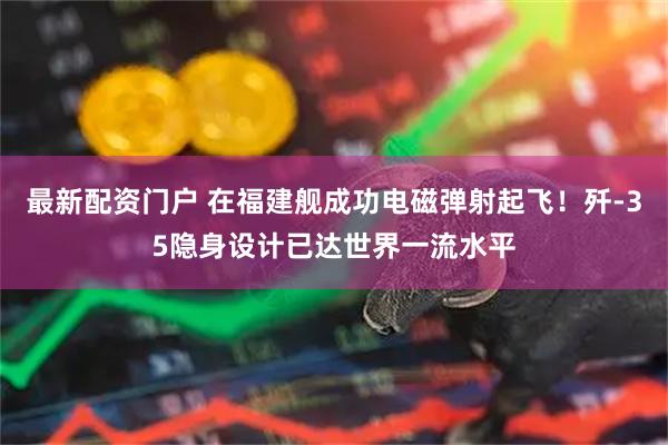 最新配资门户 在福建舰成功电磁弹射起飞！歼-35隐身设计已达世界一流水平