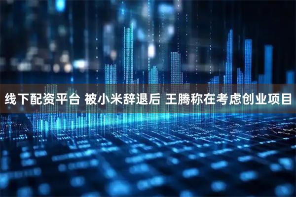 线下配资平台 被小米辞退后 王腾称在考虑创业项目