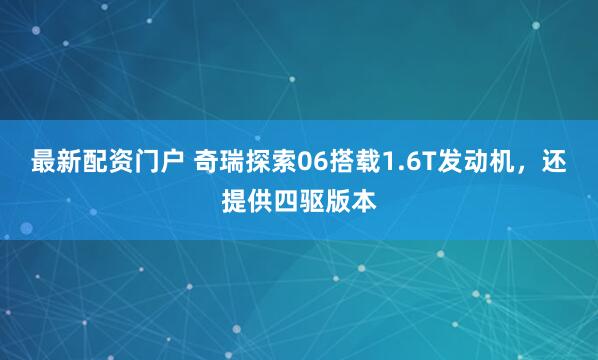 最新配资门户 奇瑞探索06搭载1.6T发动机，还提供四驱版本