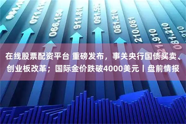 在线股票配资平台 重磅发布，事关央行国债买卖、创业板改革；国际金价跌破4000美元丨盘前情报