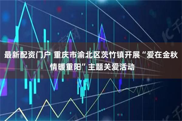 最新配资门户 重庆市渝北区茨竹镇开展“爱在金秋 情暖重阳”主题关爱活动