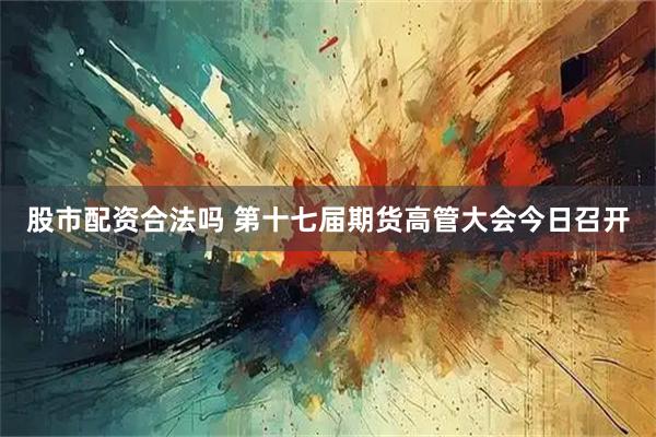 股市配资合法吗 第十七届期货高管大会今日召开