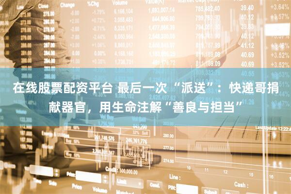 在线股票配资平台 最后一次 “派送”：快递哥捐献器官，用生命注解“善良与担当”