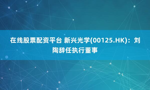 在线股票配资平台 新兴光学(00125.HK)：刘陶辞任执行董事
