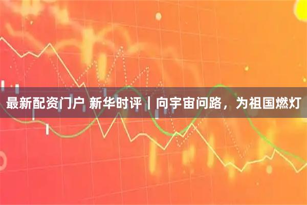 最新配资门户 新华时评｜向宇宙问路，为祖国燃灯