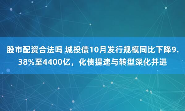 股市配资合法吗 城投债10月发行规模同比下降9.38%至4400亿，化债提速与转型深化并进