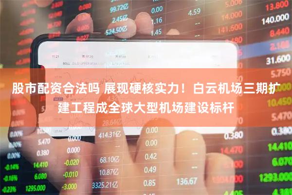 股市配资合法吗 展现硬核实力！白云机场三期扩建工程成全球大型机场建设标杆