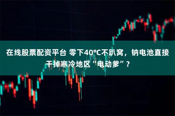 在线股票配资平台 零下40℃不趴窝，钠电池直接干掉寒冷地区“电动爹”？