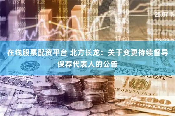 在线股票配资平台 北方长龙：关于变更持续督导保荐代表人的公告