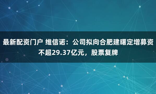最新配资门户 维信诺：公司拟向合肥建曙定增募资不超29.37亿元，股票复牌