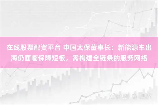 在线股票配资平台 中国太保董事长：新能源车出海仍面临保障短板，需构建全链条的服务网络