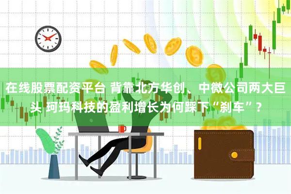 在线股票配资平台 背靠北方华创、中微公司两大巨头 珂玛科技的盈利增长为何踩下“刹车”？