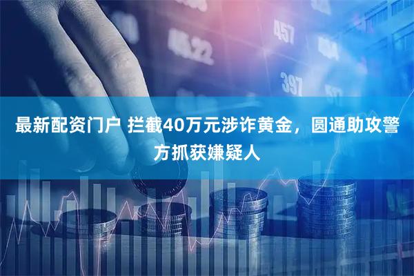 最新配资门户 拦截40万元涉诈黄金，圆通助攻警方抓获嫌疑人