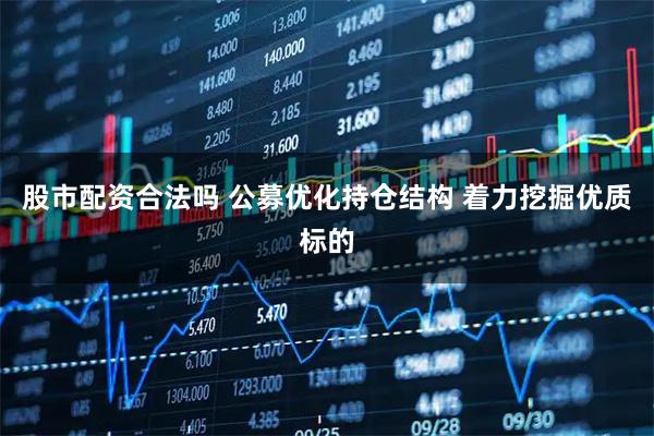 股市配资合法吗 公募优化持仓结构 着力挖掘优质标的