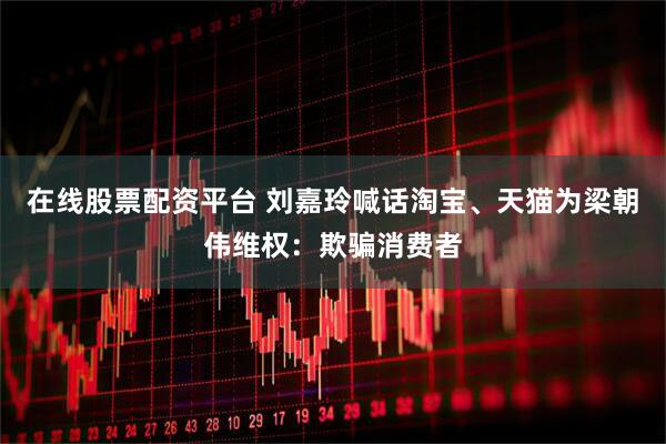 在线股票配资平台 刘嘉玲喊话淘宝、天猫为梁朝伟维权：欺骗消费者