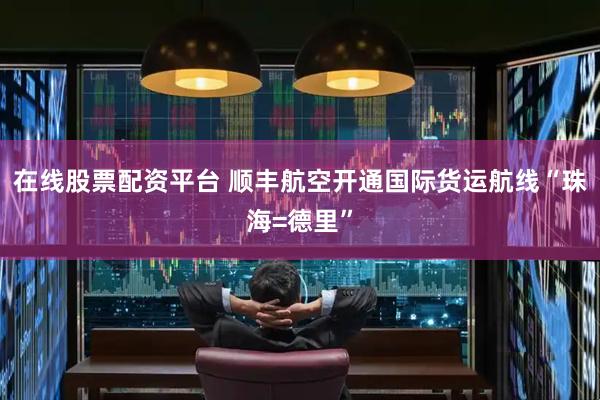 在线股票配资平台 顺丰航空开通国际货运航线“珠海=德里”