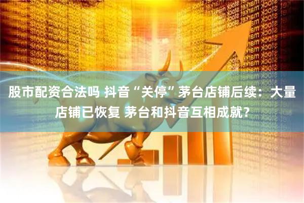 股市配资合法吗 抖音“关停”茅台店铺后续：大量店铺已恢复 茅台和抖音互相成就？