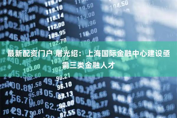 最新配资门户 屠光绍：上海国际金融中心建设亟需三类金融人才