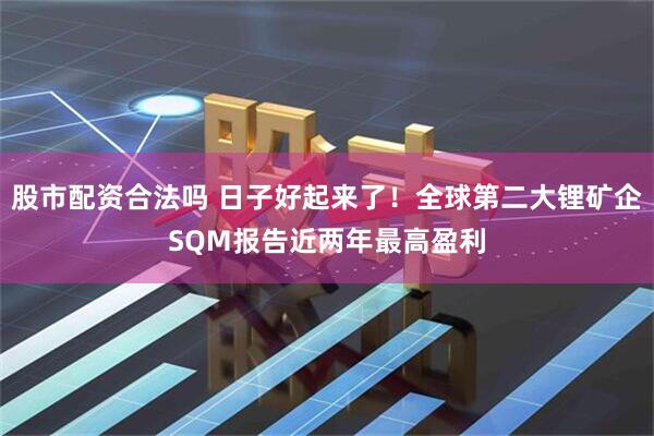 股市配资合法吗 日子好起来了！全球第二大锂矿企SQM报告近两年最高盈利