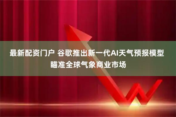 最新配资门户 谷歌推出新一代AI天气预报模型 瞄准全球气象商业市场