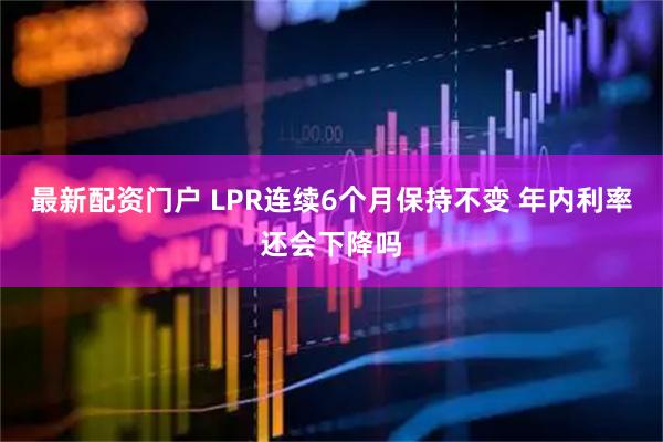 最新配资门户 LPR连续6个月保持不变 年内利率还会下降吗