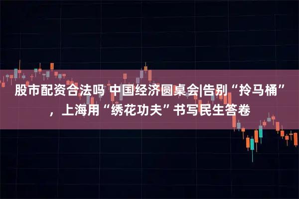 股市配资合法吗 中国经济圆桌会|告别“拎马桶”,上海用“绣花功夫”书写民生答卷
