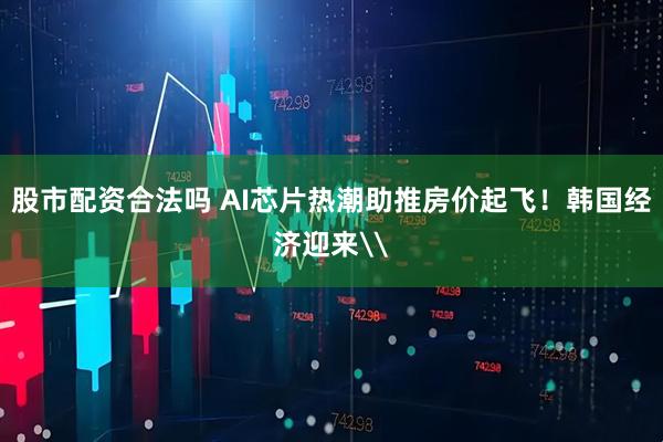股市配资合法吗 AI芯片热潮助推房价起飞！韩国经济迎来\