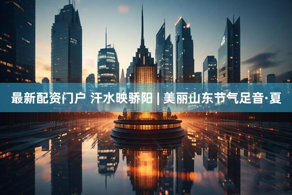 最新配资门户 汗水映骄阳 | 美丽山东节气足音·夏