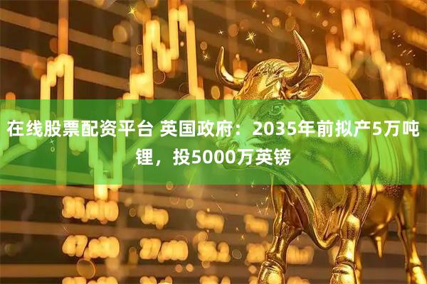 在线股票配资平台 英国政府：2035年前拟产5万吨锂，投5000万英镑