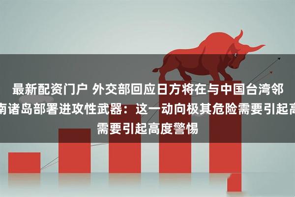 最新配资门户 外交部回应日方将在与中国台湾邻近的西南诸岛部署进攻性武器：这一动向极其危险需要引起高度警惕