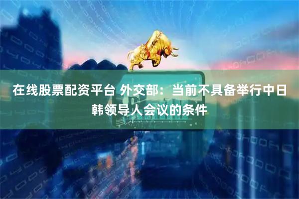在线股票配资平台 外交部：当前不具备举行中日韩领导人会议的条件