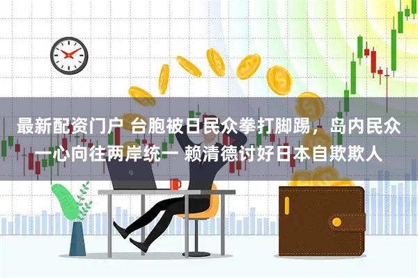 最新配资门户 台胞被日民众拳打脚踢，岛内民众一心向往两岸统一 赖清德讨好日本自欺欺人
