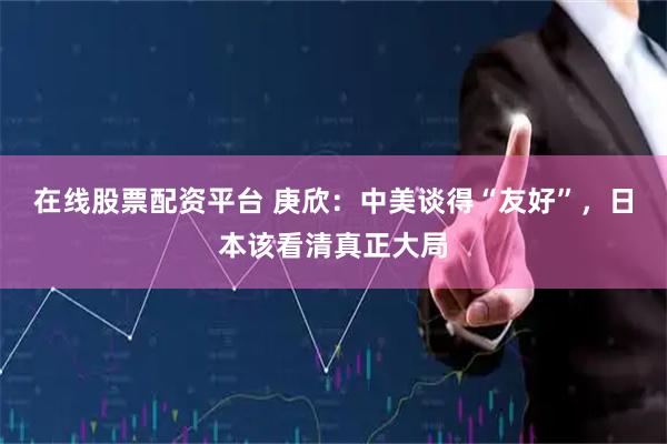 在线股票配资平台 庚欣：中美谈得“友好”，日本该看清真正大局