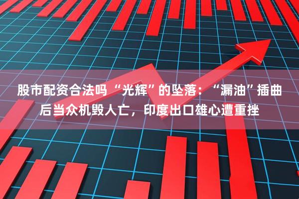 股市配资合法吗 “光辉”的坠落：“漏油”插曲后当众机毁人亡，印度出口雄心遭重挫