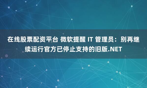 在线股票配资平台 微软提醒 IT 管理员：别再继续运行官方已停止支持的旧版.NET