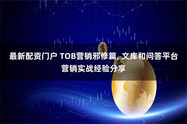 最新配资门户 TOB营销邪修篇, 文库和问答平台营销实战经验分享
