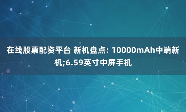 在线股票配资平台 新机盘点: 10000mAh中端新机;6.59英寸中屏手机