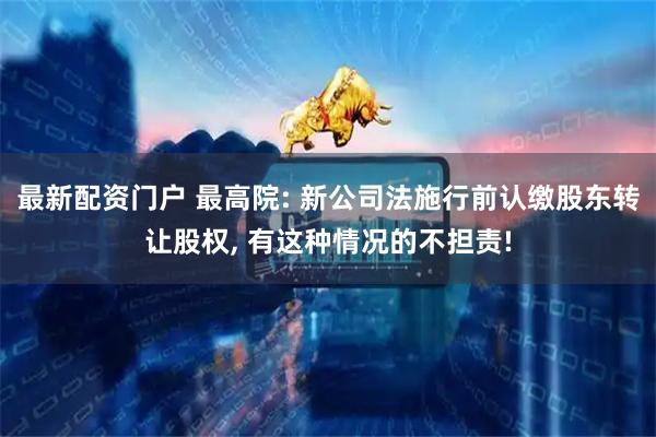 最新配资门户 最高院: 新公司法施行前认缴股东转让股权, 有这种情况的不担责!