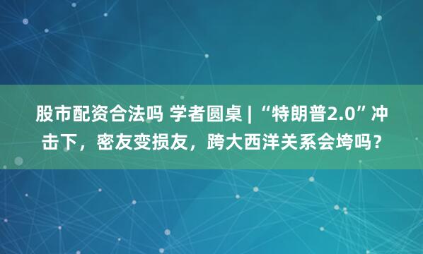 股市配资合法吗 学者圆桌 | “特朗普2.0”冲击下，密友变损友，跨大西洋关系会垮吗？